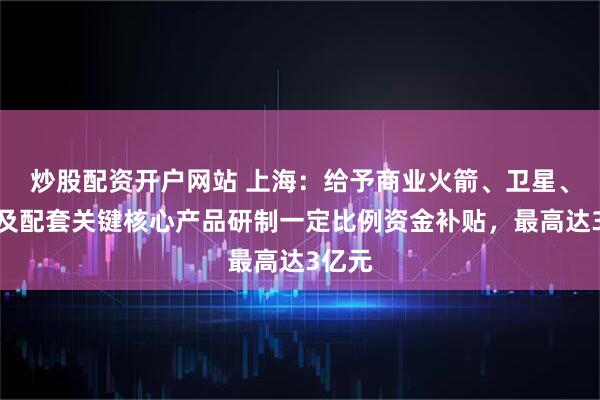 炒股配资开户网站 上海：给予商业火箭、卫星、终端及配套关键核心产品研制一定比例资金补贴，最高达3亿元
