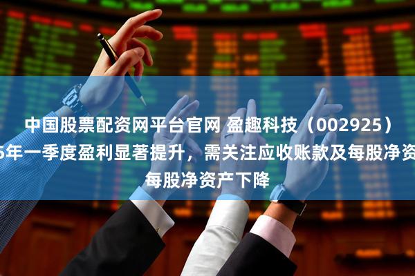 中国股票配资网平台官网 盈趣科技（002925）：2025年一季度盈利显著提升，需关注应收账款及每股净资产下降