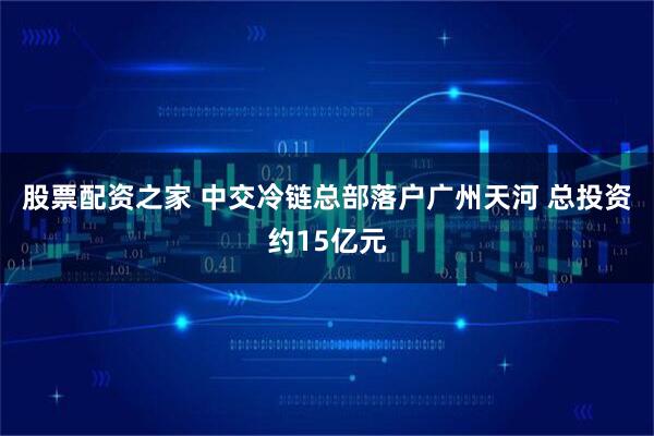 股票配资之家 中交冷链总部落户广州天河 总投资约15亿元