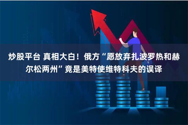 炒股平台 真相大白！俄方“愿放弃扎波罗热和赫尔松两州”竟是美特使维特科夫的误译